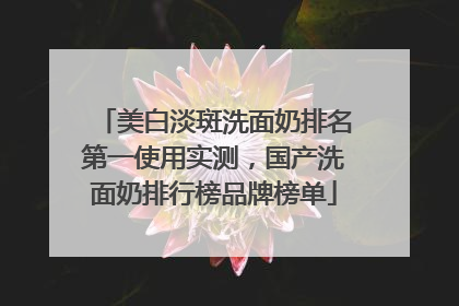 美白淡斑洗面奶排名第一使用实测，国产洗面奶排行榜品牌榜单